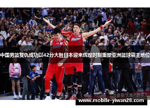 中国男篮复仇成功以42分大胜日本迎来辉煌时刻重塑亚洲篮球霸主地位 中国男篮复仇成功以42分大胜日本迎来辉煌时刻重塑亚洲篮球霸主地位